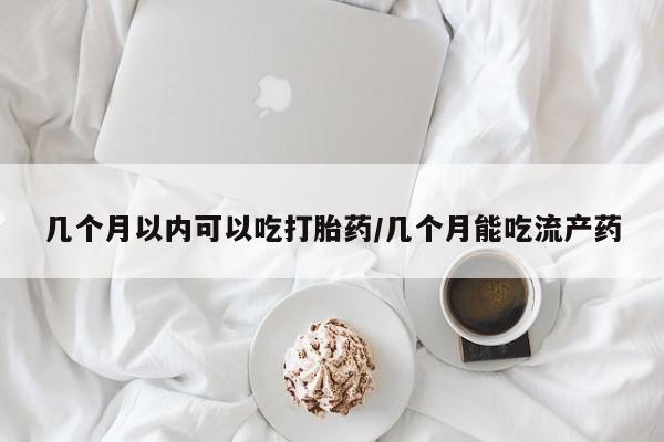 吃什么药可以流产堕胎、几个月以内可以吃打胎药/几个月能吃流产药