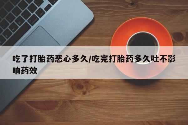 吃什么药可以流产堕胎、吃了打胎药恶心多久/吃完打胎药多久吐不影响药效