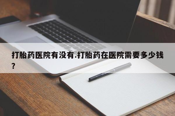 吃什么药可以流产堕胎、打胎药医院有没有.打胎药在医院需要多少钱？