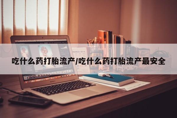 吃什么药可以流产堕胎、吃什么药打胎流产/吃什么药打胎流产最安全