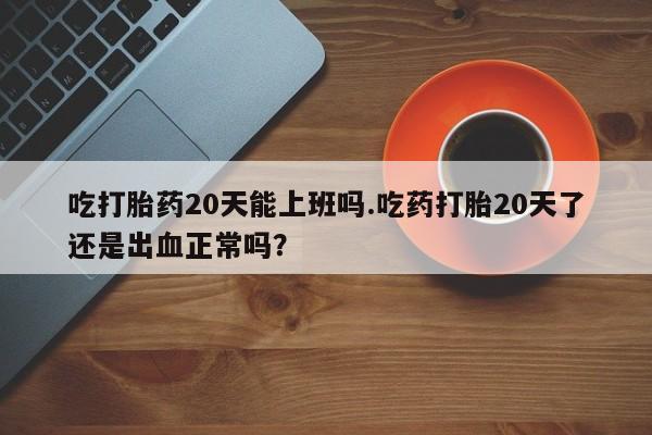 吃什么药可以流产堕胎、吃打胎药20天能上班吗.吃药打胎20天了还是出血正常吗？