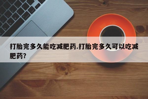 吃什么药可以流产堕胎、打胎完多久能吃减肥药.打胎完多久可以吃减肥药？