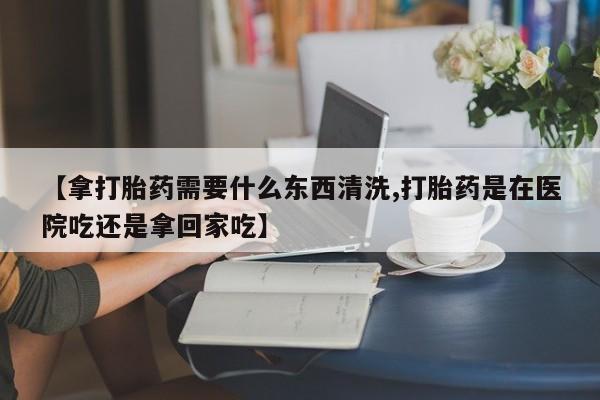 吃什么药可以流产堕胎、【拿打胎药需要什么东西清洗,打胎药是在医院吃还是拿回家吃】
