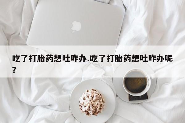 吃什么药可以流产堕胎、吃了打胎药想吐咋办.吃了打胎药想吐咋办呢？