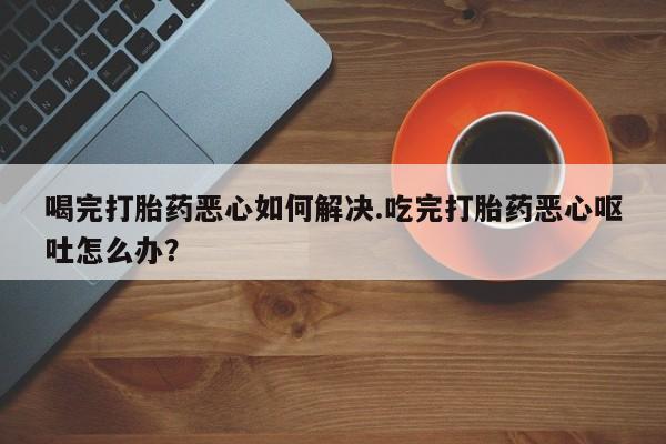 吃什么药可以流产堕胎、喝完打胎药恶心如何解决.吃完打胎药恶心呕吐怎么办？