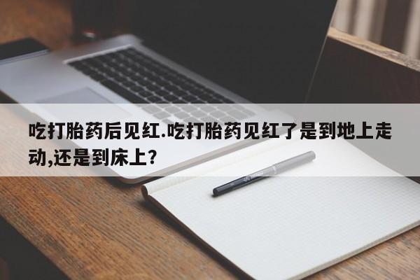 吃什么药可以流产堕胎、吃打胎药后见红.吃打胎药见红了是到地上走动,还是到床上？