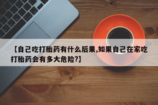 吃什么药可以流产堕胎、【自己吃打胎药有什么后果,如果自己在家吃打胎药会有多大危险?】