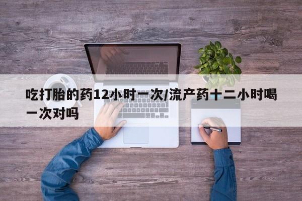 吃什么药可以流产堕胎、吃打胎的药12小时一次/流产药十二小时喝一次对吗