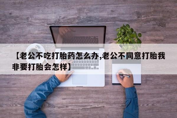 吃什么药可以流产堕胎、【老公不吃打胎药怎么办,老公不同意打胎我非要打胎会怎样】