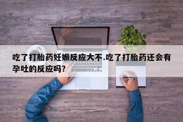吃什么药可以流产堕胎、吃了打胎药妊娠反应大不.吃了打胎药还会有孕吐的反应吗？