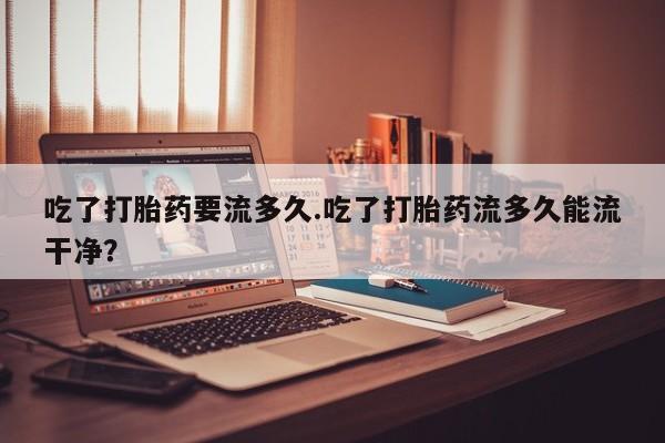 吃什么药可以流产堕胎、吃了打胎药要流多久.吃了打胎药流多久能流干净？