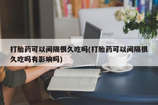 吃什么药可以流产堕胎、打胎药可以间隔很久吃吗(打胎药可以间隔很久吃吗有影响吗)
