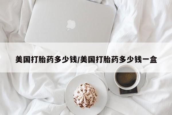 吃什么药可以流产堕胎、美国打胎药多少钱/美国打胎药多少钱一盒