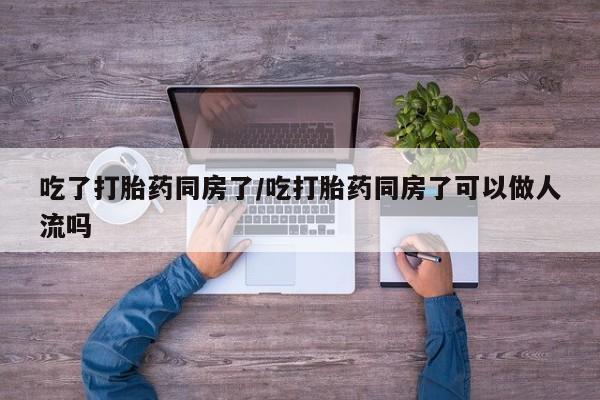吃什么药可以流产堕胎、吃了打胎药同房了/吃打胎药同房了可以做人流吗