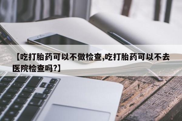 吃什么药可以流产堕胎、【吃打胎药可以不做检查,吃打胎药可以不去医院检查吗?】