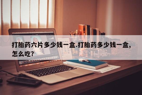 吃什么药可以流产堕胎、打胎药六片多少钱一盒.打胎药多少钱一盒,怎么吃？