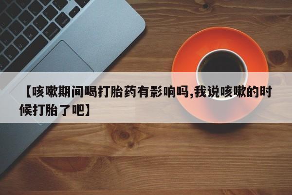 吃什么药可以流产堕胎、【咳嗽期间喝打胎药有影响吗,我说咳嗽的时候打胎了吧】