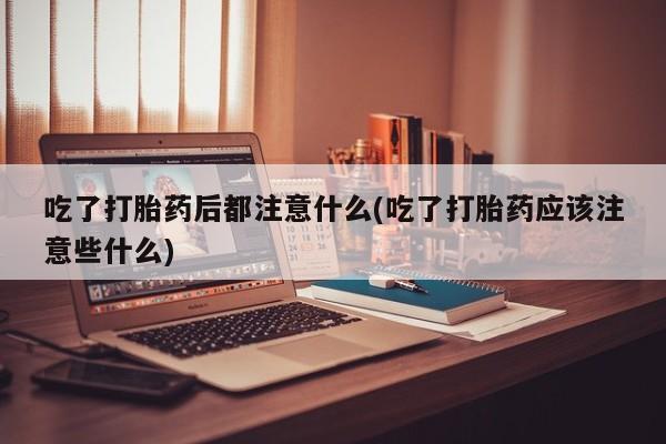 吃什么药可以流产堕胎、吃了打胎药后都注意什么(吃了打胎药应该注意些什么)