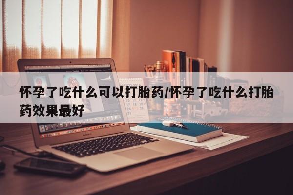 吃什么药可以流产堕胎、怀孕了吃什么可以打胎药/怀孕了吃什么打胎药效果最好