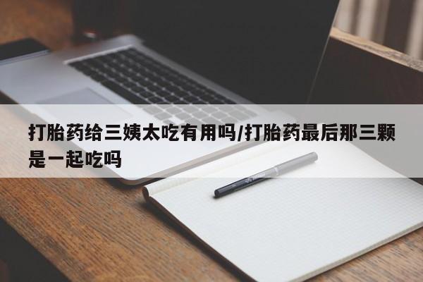 吃什么药可以流产堕胎、打胎药给三姨太吃有用吗/打胎药最后那三颗是一起吃吗