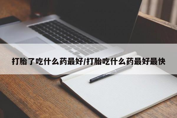吃什么药可以流产堕胎、打胎了吃什么药最好/打胎吃什么药最好最快