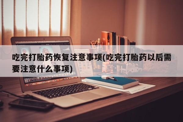 吃什么药可以流产堕胎、吃完打胎药恢复注意事项(吃完打胎药以后需要注意什么事项)