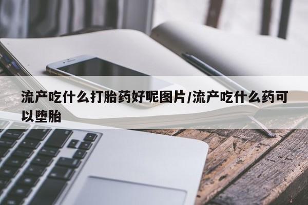 吃什么药可以流产堕胎、流产吃什么打胎药好呢图片/流产吃什么药可以堕胎