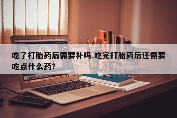 吃什么药可以流产堕胎、吃了打胎药后需要补吗.吃完打胎药后还需要吃点什么药？