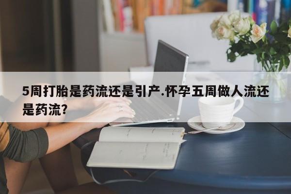 吃什么药可以流产堕胎、5周打胎是药流还是引产.怀孕五周做人流还是药流？