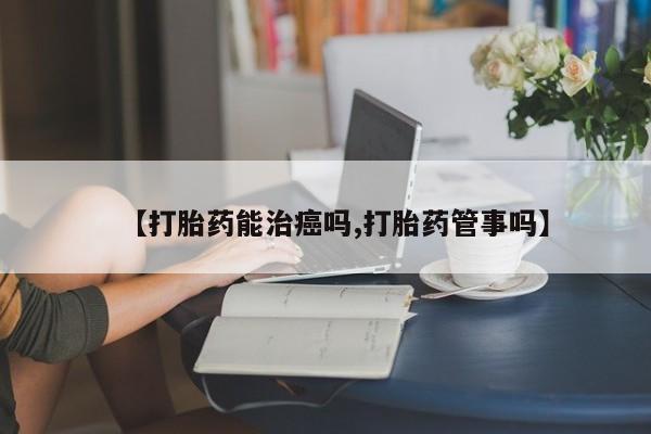 吃什么药可以流产堕胎、【打胎药能治癌吗,打胎药管事吗】