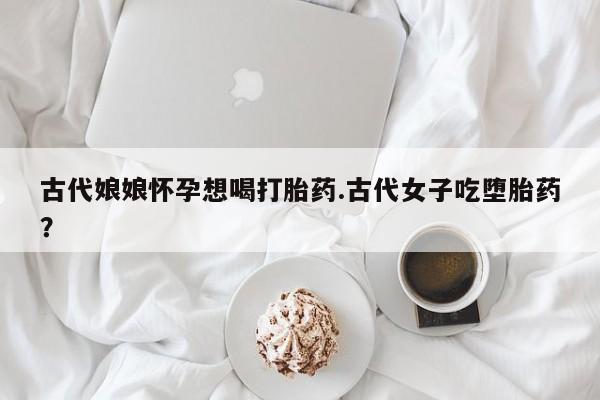 吃什么药可以流产堕胎、古代娘娘怀孕想喝打胎药.古代女子吃堕胎药？