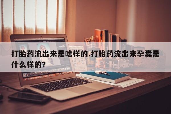 吃什么药可以流产堕胎、打胎药流出来是啥样的.打胎药流出来孕囊是什么样的？