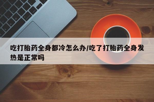吃什么药可以流产堕胎、吃打胎药全身都冷怎么办/吃了打胎药全身发热是正常吗