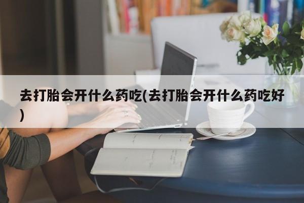 吃什么药可以流产堕胎、去打胎会开什么药吃(去打胎会开什么药吃好)