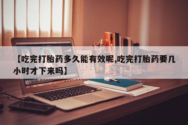 吃什么药可以流产堕胎、【吃完打胎药多久能有效呢,吃完打胎药要几小时才下来吗】