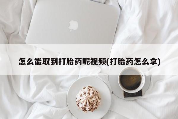 吃什么药可以流产堕胎、怎么能取到打胎药呢视频(打胎药怎么拿)