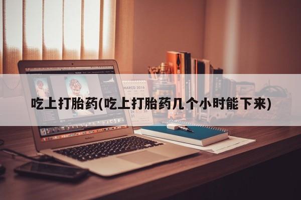 吃什么药可以流产堕胎、吃上打胎药(吃上打胎药几个小时能下来)