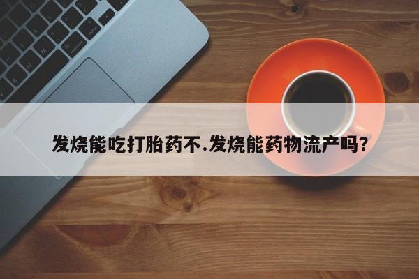 吃什么药可以流产堕胎、发烧能吃打胎药不.发烧能药物流产吗？