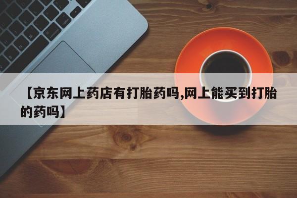 吃什么药可以流产堕胎、【京东网上药店有打胎药吗,网上能买到打胎的药吗】