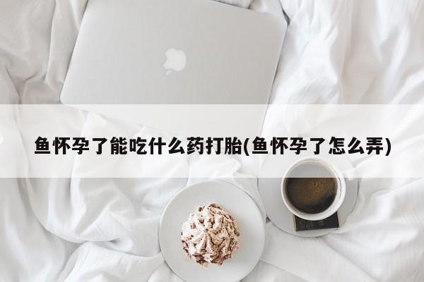 吃什么药可以流产堕胎、鱼怀孕了能吃什么药打胎(鱼怀孕了怎么弄)