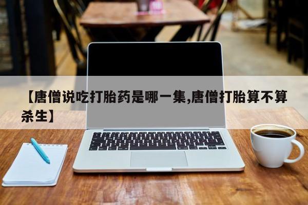 吃什么药可以流产堕胎、【唐僧说吃打胎药是哪一集,唐僧打胎算不算杀生】