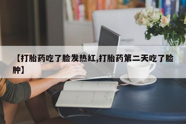 吃什么药可以流产堕胎、【打胎药吃了脸发热红,打胎药第二天吃了脸肿】