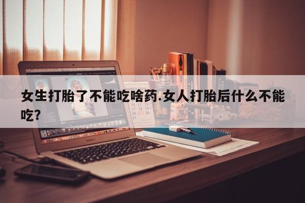 吃什么药可以流产堕胎、女生打胎了不能吃啥药.女人打胎后什么不能吃？