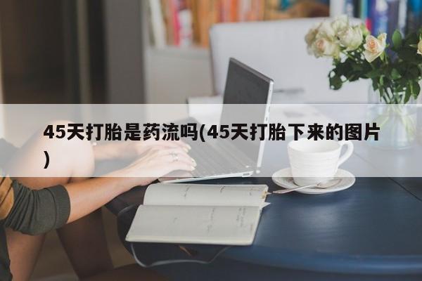 吃什么药可以流产堕胎、45天打胎是药流吗(45天打胎下来的图片)