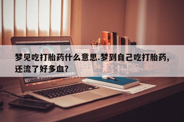 吃什么药可以流产堕胎、梦见吃打胎药什么意思.梦到自己吃打胎药,还流了好多血？