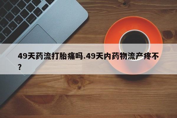 吃什么药可以流产堕胎、49天药流打胎痛吗.49天内药物流产疼不？