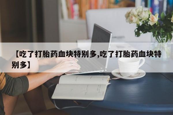 吃什么药可以流产堕胎、【吃了打胎药血块特别多,吃了打胎药血块特别多】
