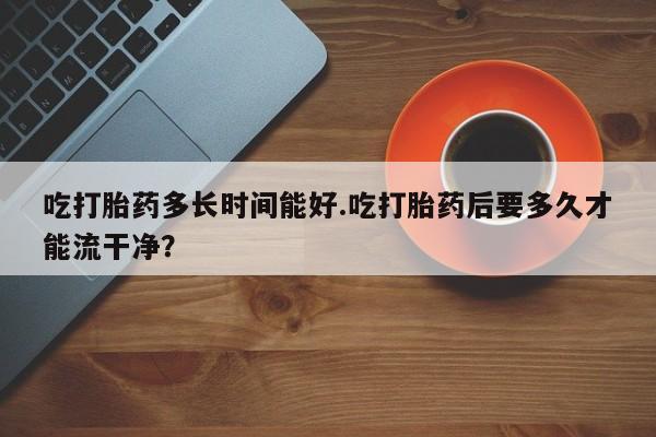 吃什么药可以流产堕胎、吃打胎药多长时间能好.吃打胎药后要多久才能流干净？