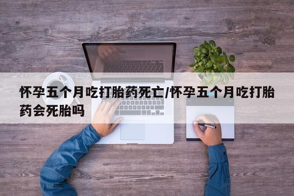 吃什么药可以流产堕胎、怀孕五个月吃打胎药死亡/怀孕五个月吃打胎药会死胎吗