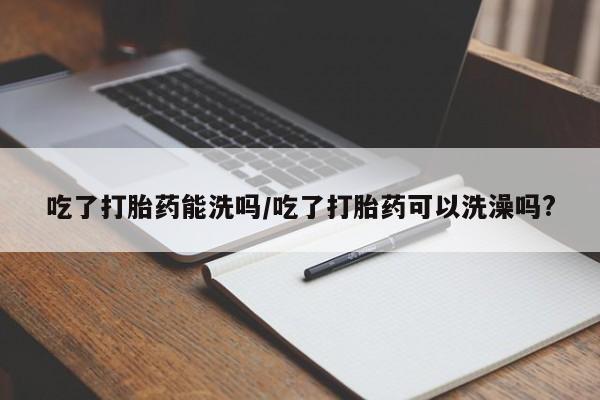 吃什么药可以流产堕胎、吃了打胎药能洗吗/吃了打胎药可以洗澡吗?